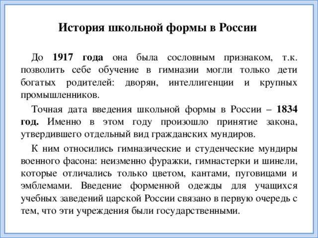 История школьной формы в России До 1917 года она была сословным признаком, т.к. позволить себе обучение в гимназии могли только дети богатых родителей: дворян, интеллигенции и крупных промышленников. Точная дата введения школьной формы в России – 1834 год. Именно в этом году произошло принятие закона, утвердившего отдельный вид гражданских мундиров. К ним относились гимназические и студенческие мундиры военного фасона: неизменно фуражки, гимнастерки и шинели, которые отличались только цветом, кантами, пуговицами и эмблемами. Введение форменной одежды для учащихся учебных заведений царской России связано в первую очередь с тем, что эти учреждения были государственными.