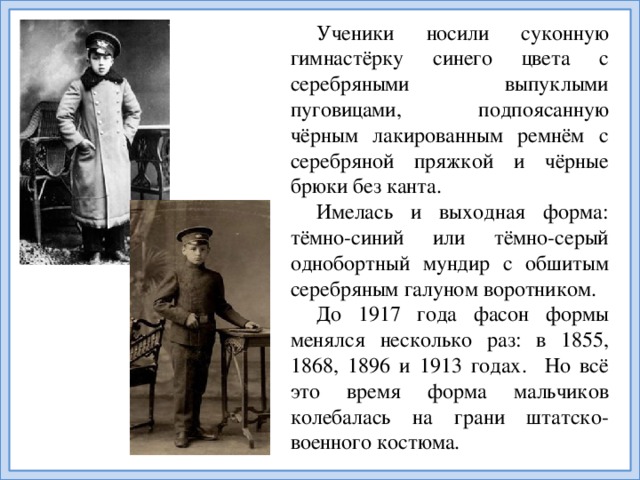 Ученики носили суконную гимнастёрку синего цвета с серебряными выпуклыми пуговицами, подпоясанную чёрным лакированным ремнём с серебряной пряжкой и чёрные брюки без канта. Имелась и выходная форма: тёмно-синий или тёмно-серый однобортный мундир с обшитым серебряным галуном воротником. До 1917 года фасон формы менялся несколько раз: в 1855, 1868, 1896 и 1913 годах. Но всё это время форма мальчиков колебалась на грани штатско-военного костюма.