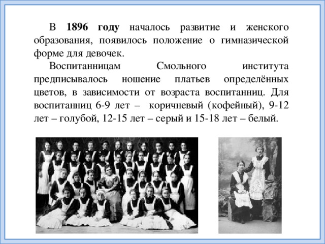 В 1896 году началось развитие и женского образования, появилось положение о гимназической форме для девочек. Воспитанницам Смольного института предписывалось ношение платьев определённых цветов, в зависимости от возраста воспитанниц. Для воспитанниц 6-9 лет – коричневый (кофейный), 9-12 лет – голубой, 12-15 лет – серый и 15-18 лет – белый.