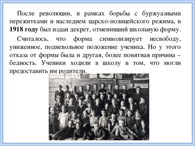 После революции, в рамках борьбы с буржуазными пережитками и наследием царско-полицейского режима, в 1918 году был издан декрет, отменивший школьную форму. Считалось, что форма символизирует несвободу, униженное, подневольное положение ученика. Но у этого отказа от формы была и другая, более понятная причина – бедность. Ученики ходили в школу в том, что могли предоставить им родители.
