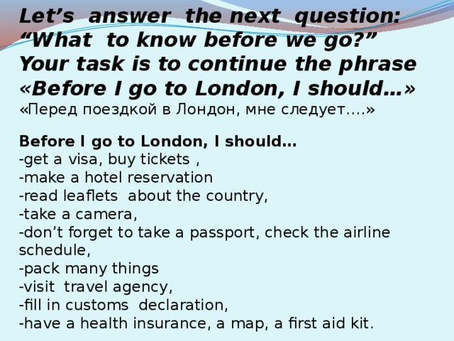 Let’s answer the next question: “What to know before we go?” Your task is to continue the phrase «Before I go to London, I should…» «Перед поездкой в Лондон, мне следует….» Before I go to London, I should… -get a visa, buy tickets , -make a hotel reservation -read leaflets about the country, -take a camera, -don’t forget to take a passport, check the airline schedule, -pack many things -visit travel agency, -fill in customs declaration, -have a health insurance, a map, a first aid kit.