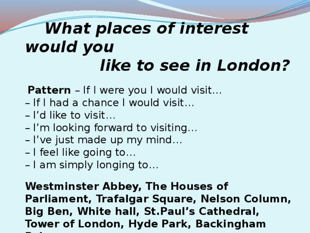 What places of interest would you  like to see in London?   Pattern – If I were you I would visit… – If I had a chance I would visit… – I’d like to visit… – I’m looking forward to visiting… – I’ve just made up my mind… – I feel like going to…  – I am simply longing to… Westminster Abbey, The Houses of Parliament, Trafalgar Square, Nelson Column, Big Ben, White hall, St.Paul’s Cathedral, Tower of London, Hyde Park, Backingham Palace.