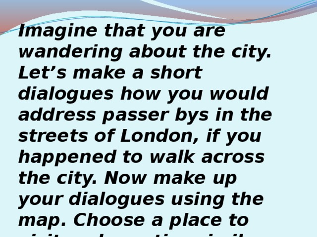 Imagine that you are wandering about the city. Let’s make a short dialogues how you would address passer bys in the streets of London, if you happened to walk across the city.  Now make up your dialogues using the map. Choose a place to visit and practise similar dialogues