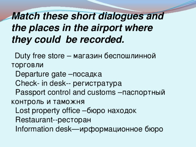 Match these short dialogues and the places in the airport where they could be recorded.  Duty free store – магазин беспошлинной торговли  Departure gate –посадка  Check- in desk-- регистратура  Passport control and customs –паспортный контроль и таможня  Lost property office –бюро находок  Restaurant--ресторан  Information desk—ирформационное бюро