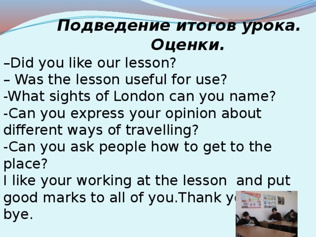 Подведение итогов урока.  Оценки. – Did you like our lesson? – Was the lesson useful for use? -What sights of London can you name? -Can you express your opinion about different ways of travelling? -Can you ask people how to get to the place? I like your working at the lesson  and put good marks to all of you.Thank you.Good bye.