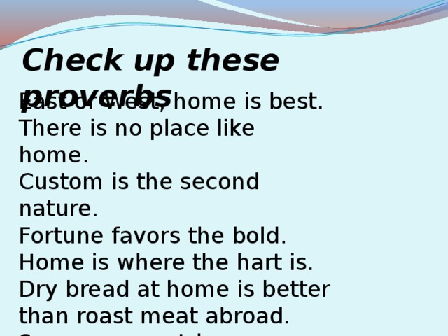 Check up these proverbs East or West, home is best. There is no place like home. Custom is the second nature. Fortune favors the bold. Home is where the hart is. Dry bread at home is better than roast meat abroad. So many countries, so many customs.