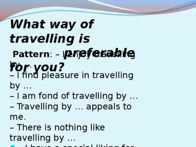 What way of travelling is  preferable for you?   Pattern : – I enjoy travelling by … – I find pleasure in travelling by … – I am fond of travelling by … – Travelling by … appeals to me. – There is nothing like travelling by …