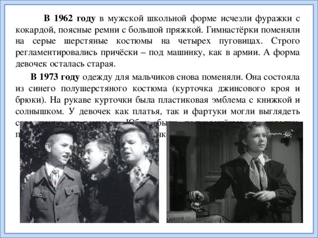 В 1962  году в мужской школьной форме исчезли фуражки с кокардой, поясные ремни с большой пряжкой. Гимнастёрки поменяли на серые шерстяные костюмы на четырех пуговицах. Строго регламентировались причёски – под машинку, как в армии. А форма девочек осталась старая.  В 1973 году одежду для мальчиков снова поменяли. Она состояла из синего полушерстяного костюма (курточка джинсового кроя и брюки). На рукаве курточки была пластиковая эмблема с книжкой и солнышком. У девочек как платья, так и фартуки могли выглядеть совершенно по-разному. Юбки были полуклешёные, в складку, плиссированные. Воротники – стоечкой или отложные.