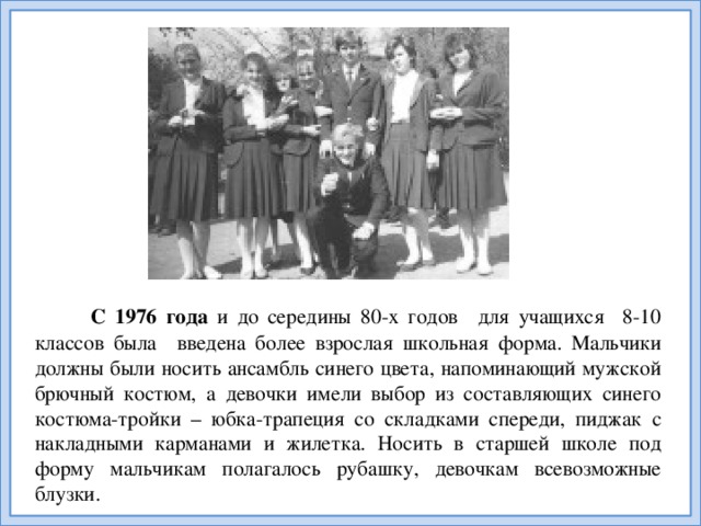 С 1976 года и до середины 80-х годов   для учащихся 8-10 классов была   введена более взрослая школьная форма. Мальчики должны были носить ансамбль синего цвета, напоминающий мужской брючный костюм, а девочки имели выбор из составляющих синего костюма-тройки – юбка-трапеция со складками спереди, пиджак с накладными карманами и жилетка. Носить в старшей школе под форму мальчикам полагалось рубашку, девочкам всевозможные блузки.