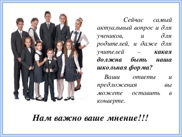 Сейчас самый актуальный вопрос и для учеников, и для родителей, и даже для учителей – какая должна быть наша школьная форма? Ваши ответы и предложения вы можете оставить в конверте. Нам важно ваше мнение!!!