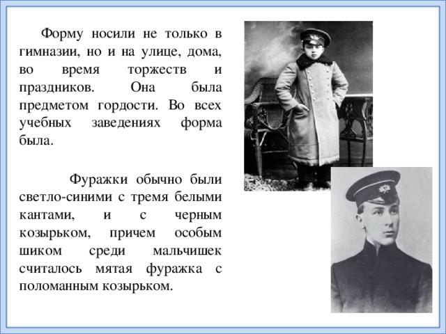 Форму носили не только в гимназии, но и на улице, дома, во время торжеств и праздников. Она была предметом гордости. Во всех учебных заведениях форма была.   Фуражки обычно были светло-синими с тремя белыми кантами, и с черным козырьком, причем особым шиком среди мальчишек считалось мятая фуражка с поломанным козырьком.