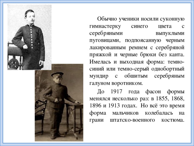 Обычно ученики носили суконную гимнастерку синего цвета с серебряными выпуклыми пуговицами, подпоясанную черным лакированным ремнем с серебряной пряжкой и черные брюки без канта. Имелась и выходная форма: темно-синий или темно-серый однобортный мундир с обшитым серебряным галуном воротником. До 1917 года фасон формы менялся несколько раз: в 1855, 1868, 1896 и 1913 годах. Но всё это время форма мальчиков колебалась на грани штатско-военного костюма.