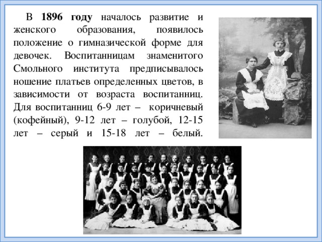 В 1896 году началось развитие и женского образования, появилось положение о гимназической форме для девочек. Воспитанницам знаменитого Смольного института предписывалось ношение платьев определенных цветов, в зависимости от возраста воспитанниц. Для воспитанниц 6-9 лет – коричневый (кофейный), 9-12 лет – голубой, 12-15 лет – серый и 15-18 лет – белый.