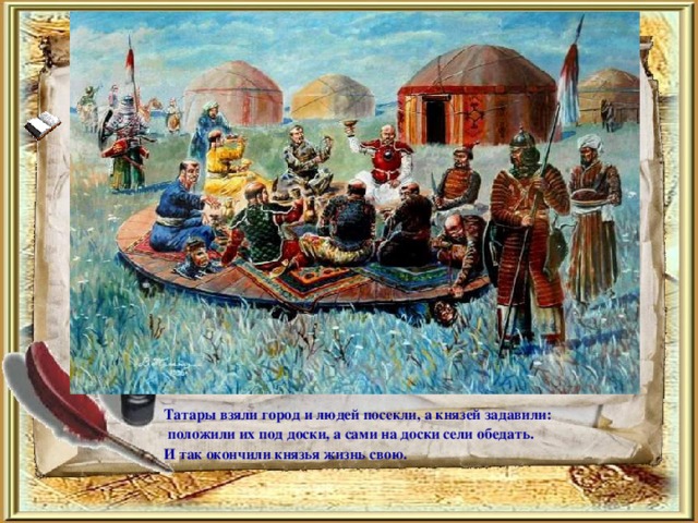 Татары взяли город и людей посекли, а князей задавили:  положили их под доски, а сами на доски сели обедать. И так окончили князья жизнь свою.