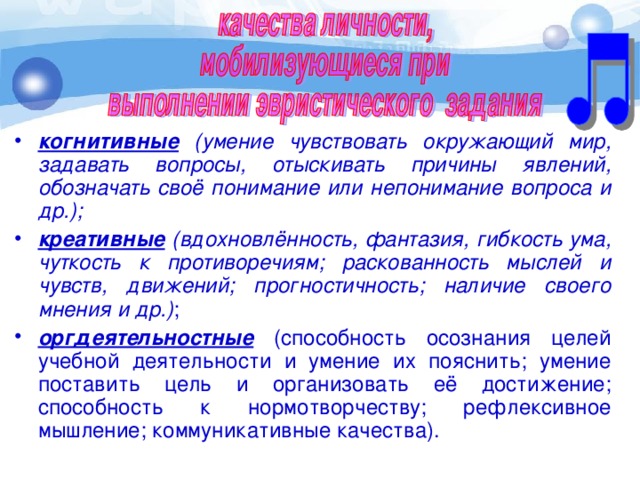 когнитивные (умение чувствовать окружающий мир, задавать вопросы, отыскивать причины явлений, обозначать своё понимание или непонимание вопроса и др.); креативные (вдохновлённость, фантазия, гибкость ума, чуткость к противоречиям; раскованность мыслей и чувств, движений; прогностичность; наличие своего мнения и др.) ; оргдеятельностные