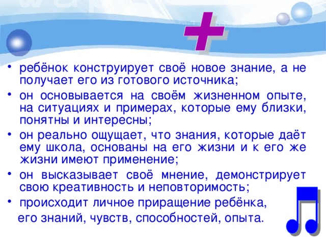 ребёнок конструирует своё новое знание, а не получает его из готового источника; он основывается на своём жизненном опыте, на ситуациях и примерах, которые ему близки, понятны и интересны; он реально ощущает, что знания, которые даёт ему школа, основаны на его жизни и к его же жизни имеют применение; он высказывает своё мнение, демонстрирует свою креативность и неповторимость; происходит личное приращение ребёнка,