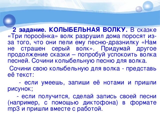 2 задание. КОЛЫБЕЛЬНАЯ ВОЛКУ. В сказке «Три поросёнка» волк разрушил дома поросят из-за того, что они пели ему песню-дразнилку «Нам не страшен серый волк». Придумай другое продолжение сказки – попробуй успокоить волка песней. Сочини колыбельную песню для волка.  Сочини свою колыбельную для волка - представь её текст:  - если умеешь, запиши её нотами и пришли рисунок;  - если получится, сделай запись своей песни (например, с помощью диктофона) в формате mp3 и пришли вместе с работой.