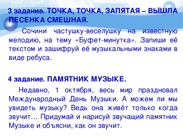 3 задание. ТОЧКА, ТОЧКА, ЗАПЯТАЯ – ВЫШЛА ПЕСЕНКА СМЕШНАЯ.  Сочини частушку-веселушку на известную мелодию, на тему «Буфет-минутка». Запиши её текстом и зашифруй её музыкальными знаками в виде ребуса.  4 задание. ПАМЯТНИК МУЗЫКЕ.  Недавно, 1 октября, весь мир праздновал Международный День Музыки. А можем ли мы увидеть музыку? Ведь она живёт только когда звучит… Придумай и нарисуй звучащий памятник Музыке и объясни, как он звучит.