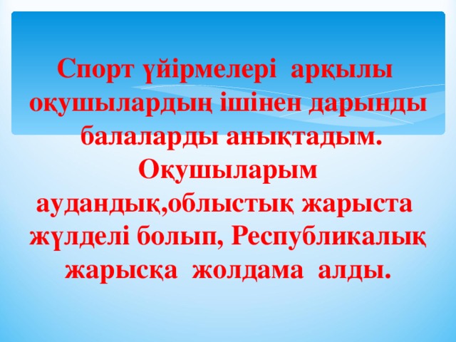 Спорт үйірмелері арқылы оқушылардың ішінен дарынды балаларды анықтадым. Оқушыларым аудандық,облыстық жарыста жүлделі болып, Республикалық жарысқа жолдама алды.