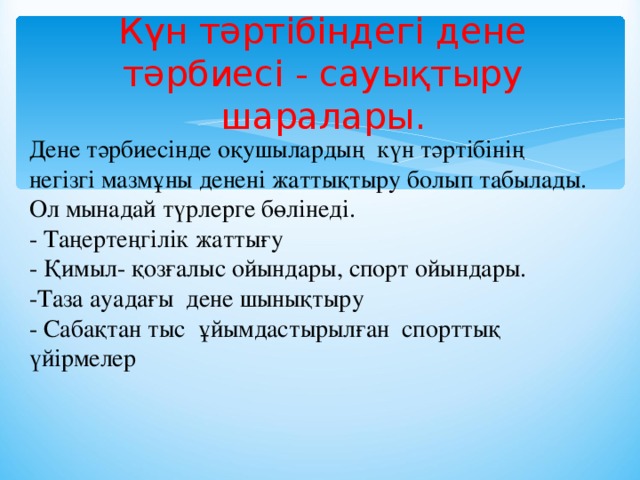 Күн тәртібіндегі дене тәрбиесі - сауықтыру шаралары.   Дене тәрбиесінде оқушылардың күн тәртібінің негізгі мазмұны денені жаттықтыру болып табылады. Ол мынадай түрлерге бөлінеді.   - Таңертеңгілік жаттығу   - Қимыл- қозғалыс ойындары, спорт ойындары.  -Таза ауадағы дене шынықтыру   - Сабақтан тыс ұйымдастырылған спорттық үйірмелер