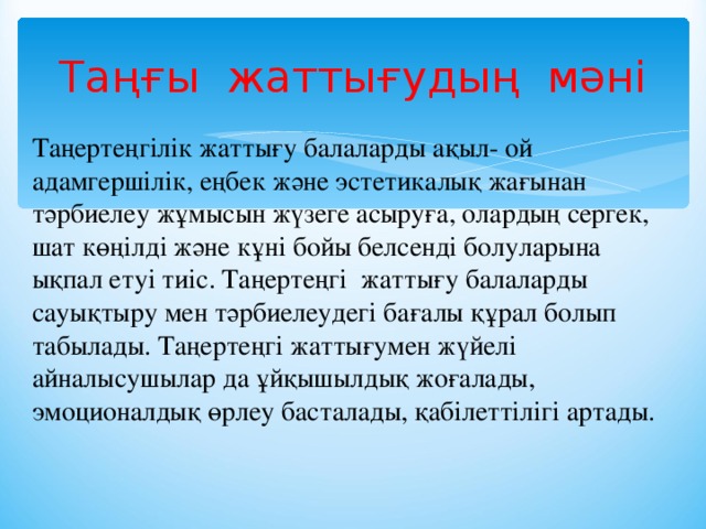 Таңғы жаттығудың мәні Таңертеңгілік жаттығу балаларды ақыл- ой адамгершілік, еңбек және эстетикалық жағынан тәрбиелеу жұмысын жүзеге асыруға, олардың сергек, шат көңілді және кұні бойы белсенді болуларына ықпал етуі тиіс. Таңертеңгі  жаттығу балаларды сауықтыру мен тәрбиелеудегі бағалы құрал болып табылады. Таңертеңгі жаттығумен жүйелі айналысушылар да ұйқышылдық жоғалады, эмоционалдық өрлеу басталады, қабілеттілігі артады.