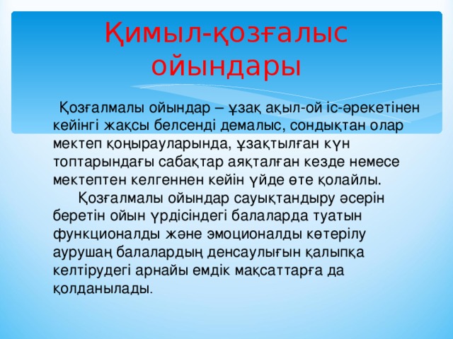 Қимыл-қозғалыс ойындары     Қозғалмалы ойындар – ұзақ ақыл-ой іс-әрекетінен кейінгі жақсы белсенді демалыс, сондықтан олар мектеп қоңырауларында, ұзақтылған күн топтарындағы сабақтар аяқталған кезде немесе мектептен келгеннен кейін үйде өте қолайлы.       Қозғалмалы ойындар сауықтандыру әсерін беретін ойын үрдісіндегі балаларда туатын функционалды және эмоционалды көтерілу аурушаң балалардың денсаулығын қалыпқа келтірудегі арнайы емдік мақсаттарға да қолданылады .