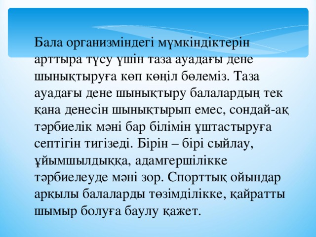 Бала организміндегі мүмкіндіктерін арттыра түсу үшін таза ауадағы дене шынықтыруға көп көңіл бөлеміз. Таза ауадағы дене шынықтыру балалардың тек қана денесін шынықтырып емес, сондай-ақ тәрбиелік мәні бар білімін ұштастыруға септігін тигізеді. Бірін – бірі сыйлау, ұйымшылдыққа, адамгершілікке тәрбиелеуде мәні зор. Спорттық ойындар арқылы балаларды төзімділікке, қайратты шымыр болуға баулу қажет. 