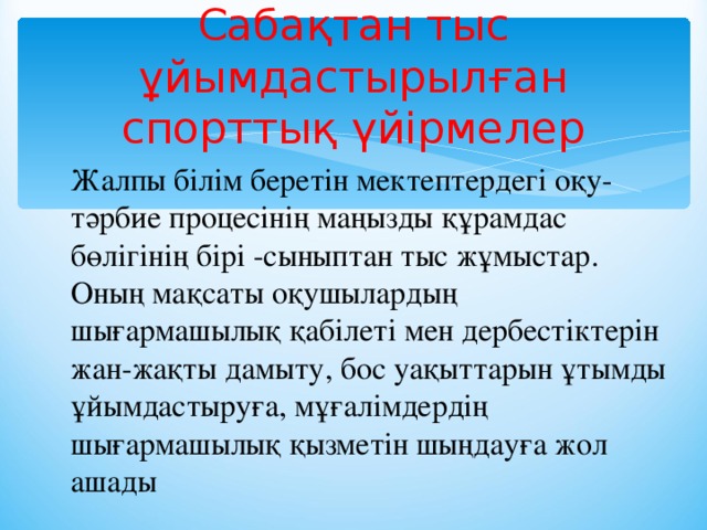 Сабақтан тыс ұйымдастырылған спорттық үйірмелер Жалпы білім беретін мектептердегі оқу-тәрбие процесінің маңызды құрамдас бөлігінің бірі -сыныптан тыс жұмыстар. Оның мақсаты оқушылардың шығармашылық қабілеті мен дербестіктерін жан-жақты дамыту, бос уақыттарын ұтымды ұйымдастыруға, мұғалімдердің шығармашылық қызметін шыңдауға жол ашады