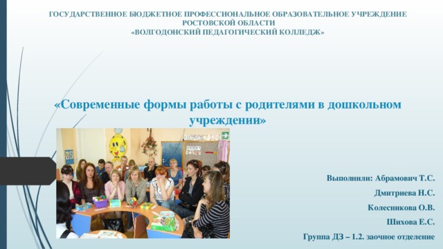 ГОСУДАРСТВЕННОЕ БЮДЖЕТНОЕ ПРОФЕССИОНАЛЬНОЕ ОБРАЗОВАТЕЛЬНОЕ УЧРЕЖДЕНИЕ  РОСТОВСКОЙ ОБЛАСТИ  «ВОЛГОДОНСКИЙ ПЕДАГОГИЧЕСКИЙ КОЛЛЕДЖ»    «Современные формы работы с родителями в дошкольном учреждении» Выполнили: Абрамович Т.С. Дмитриева Н.С. Колесникова О.В. Шихова Е.С. Группа ДЗ – 1.2. заочное отделение