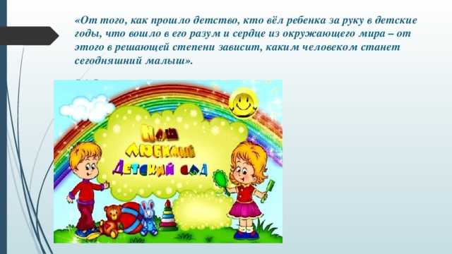 «От того, как прошло детство, кто вёл ребенка за руку в детские годы, что вошло в его разум и сердце из окружающего мира – от этого в решающей степени зависит, каким человеком станет сегодняшний малыш».   В.А.Сухомлинский