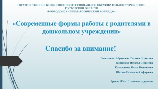 ГОСУДАРСТВЕННОЕ БЮДЖЕТНОЕ ПРОФЕССИОНАЛЬНОЕ ОБРАЗОВАТЕЛЬНОЕ УЧРЕЖДЕНИЕ  РОСТОВСКОЙ ОБЛАСТИ  «ВОЛГОДОНСКИЙ ПЕДАГОГИЧЕСКИЙ КОЛЛЕДЖ»  «Современные формы работы с родителями в дошкольном учреждении»   Спасибо за внимание! Выполнила: Абрамович Татьяна Сергеевна Дмитриева Наталья Сергеевна Колесникова Ольга Васильевна Шихова Елизавета Сафаровна  Группа ДЗ – 1.2. заочное отделение