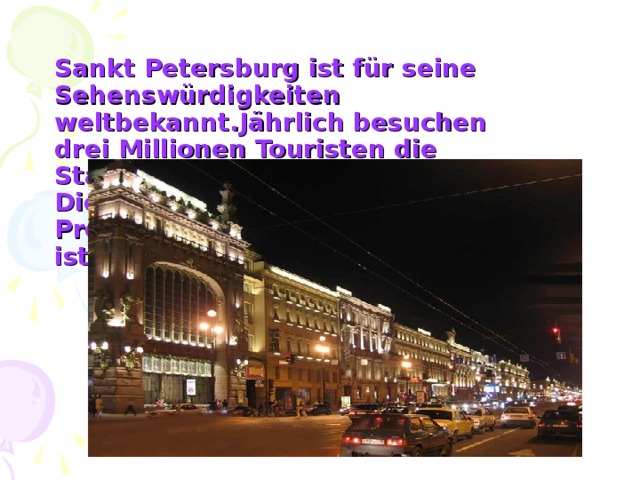 Sankt Petersburg ist für seine Sehenswürdigkeiten weltbekannt.Jährlich besuchen drei Millionen Touristen die Stadt.  Die Haupstraße ist der Newski-Prospekt, der 4,5 Kilometer lang ist.