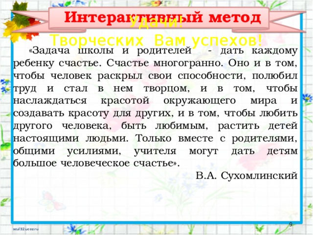 Интерактивный метод Удачи! Творческих Вам успехов!  «Задача школы и родителей - дать каждому ребенку счастье. Счастье многогранно. Оно и в том, чтобы человек раскрыл свои способности, полюбил труд и стал в нем творцом, и в том, чтобы наслаждаться красотой окружающего мира и создавать красоту для других, и в том, чтобы любить другого человека, быть любимым, растить детей настоящими людьми. Только вместе с родителями, общими усилиями, учителя могут дать детям большое человеческое счастье». В.А. Сухомлинский 5