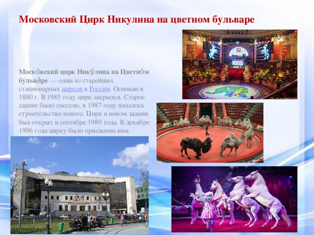 Московский Цирк Никулина на цветном бульваре Моско́вский цирк Нику́лина на Цветно́м бульва́ре  — один из старейших стационарных  цирков  в  России . Основан в 1880 г. В 1985 году цирк закрылся. Старое здание было снесено, в 1987 году началось строительство нового. Цирк в новом здании был открыт в сентябре 1989 года. В декабре 1996 года цирку было присвоено имя «Московский цирк Никулина на Цветном бульваре».  