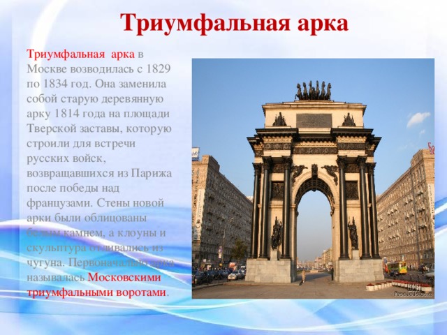 Триумфальная арка Триумфальная арка в Москве возводилась с 1829 по 1834 год. Она заменила собой старую деревянную арку 1814 года на площади Тверской заставы, которую строили для встречи русских войск, возвращавшихся из Парижа после победы над французами. Стены новой арки были облицованы белым камнем, а клоуны и скульптура отливались из чугуна. Первоначально арка называлась Московскими триумфальными воротами .