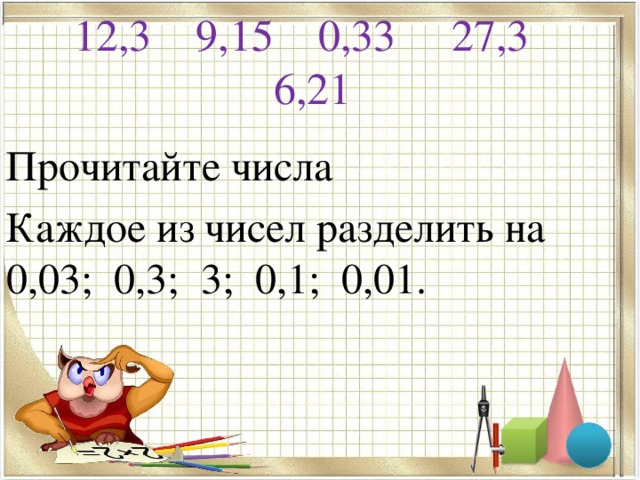 12,3 9,15 0,33 27,3 6,21   Прочитайте числа Каждое из чисел разделить на 0,03; 0,3; 3; 0,1; 0,01.
