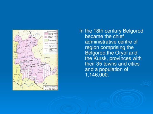 In the 18th century Belgorod became the chief administrative centre of region comprising the Belgorod,the Oryol and the Kursk, provinces with their 35 towns and cities and a population of 1,146,000.