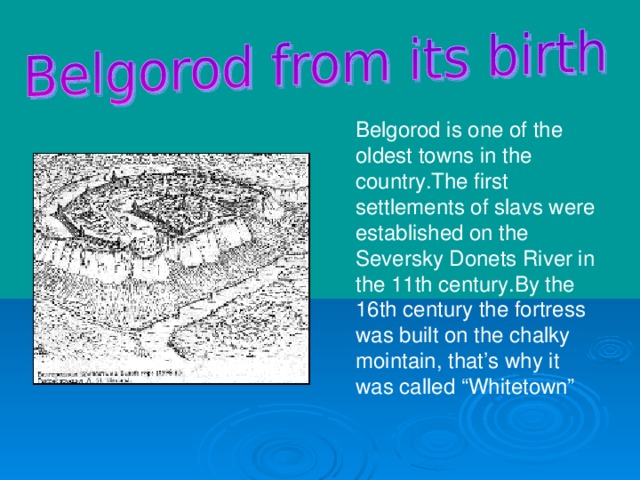 Belgorod is one of the oldest towns in the country.The first settlements of slavs were established on the Seversky Donets River in the 11th century.By the 16th century the fortress was built on the chalky mointain, that’s why it was called “Whitetown”
