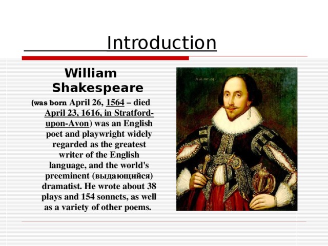 Introduction William Shakespeare  ( was born April 26, 1564 – died April 23, 1616 , in Stratford-upon-Avon ) was an English poet and playwright widely regarded as the greatest writer of the English language, and the world's preeminent (выдающийся) dramatist. He wrote about 38 plays and 154 sonnets, as well as a variety of other poems.