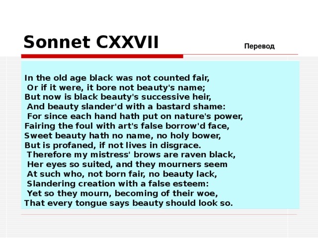 Sonnets.  Characters   The first 17 sonnets are written to a young man. These are called the procreation sonnets. Most of them, however, 18  -126, are addressed to a young man expressing the poet's love for him. Sonnets 127-152 are written to the poet's mistress expressing his love for her. The final two sonnets, 153-154, are allegorical. Readers of the sonnets today commonly refer to the characters as the Fair Youth , the Rival Poet and the Dark Lady . It is not known whether the poems and their characters are fiction or autobiographical.