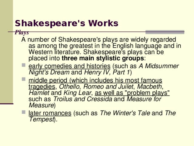 Shakespeare's  Work s   Plays   A number of Shakespeare's plays are widely regarded as among the greatest in the English language and in Western literature. Shakespeare's plays can be placed into three main stylistic groups :