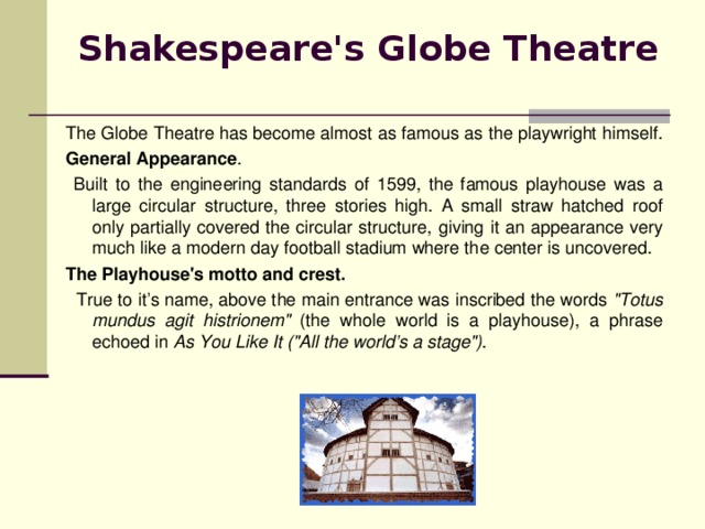 Shakespeare's Globe Theatre  The Globe Theatre has become almost as famous as the playwright himself. General Appearance .  Built to the engineering standards of 1599, the famous playhouse was a large circular structure, three stories high. A small straw hatched roof only partially covered the circular structure, giving it an appearance very much like a modern day football stadium where thе с enter is uncovered. The Playhouse's motto and crest.  True to it’s name, above the main entrance was inscribed the words 