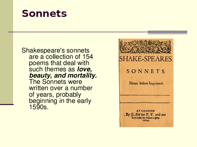 Sonnets   Shakespeare's sonnets are a collection of 154 poems that deal with such themes as love, beauty, and mortality. The Sonnets were written over a number of years, probably beginning in the early 1590s.