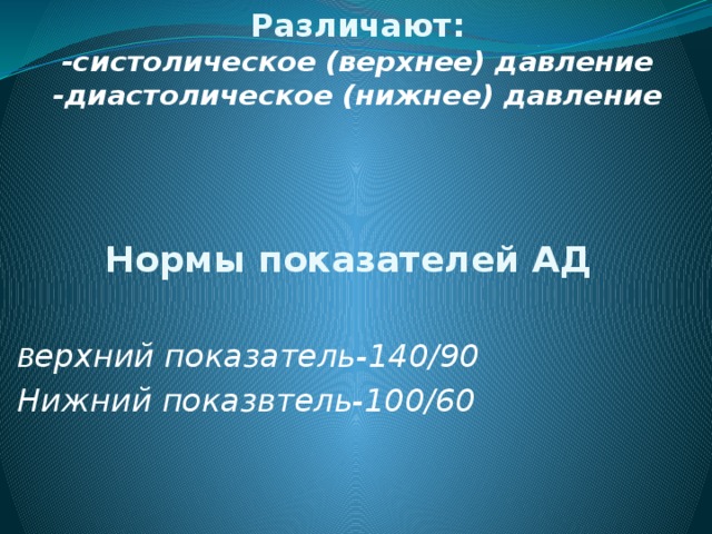 Различают:  -систолическое (верхнее) давление  -диастолическое (нижнее) давление     Нормы показателей АД  В ерхний показатель-140/90 Нижний показвтель-100/60