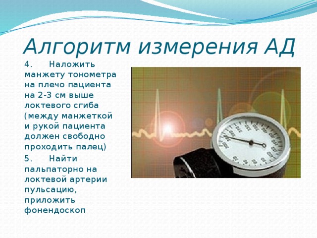 Алгоритм измерения АД 4.      Наложить манжету тонометра на плечо пациента на 2-3 см выше локтевого сгиба (между манжеткой и рукой пациента должен свободно проходить палец) 5.      Найти пальпаторно на локтевой артерии пульсацию, приложить фонендоскоп