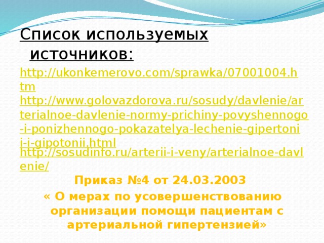 Список используемых источников: http://ukonkemerovo.com/sprawka/07001004.htm http://www.golovazdorova.ru/sosudy/davlenie/arterialnoe-davlenie-normy-prichiny-povyshennogo-i-ponizhennogo-pokazatelya-lechenie-gipertonii-i-gipotonii.html http://sosudinfo.ru/arterii-i-veny/arterialnoe-davlenie/ Приказ №4 от 24.03.2003 « О мерах по усовершенствованию организации помощи пациентам с артериальной гипертензией»