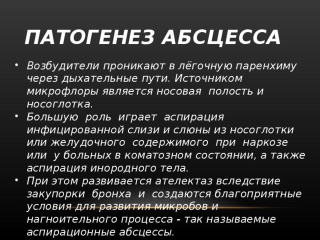 ПАТОГЕНЕЗ АБСЦЕССА Возбудители проникают в лёгочную паренхиму через дыхательные пути. Источником микрофлоры является носовая  полость и носоглотка.  Большую  роль  играет  аспирация инфицированной слизи и слюны из носоглотки или желудочного  содержимого  при  наркозе  или  у больных в коматозном состоянии, а также аспирация инородного тела. При этом развивается ателектаз вследствие  закупорки  бронха  и  создаются благоприятные  условия для развития микробов и нагноительного процесса - так называемые аспирационные абсцессы.