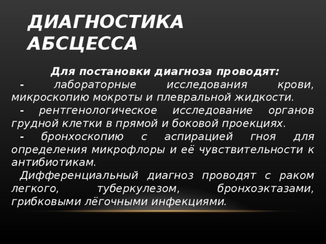 ДИАГНОСТИКА АБСЦЕССА Для постановки диагноза проводят: - лабораторные исследования крови, микроскопию мокроты и плевральной жидкости. - рентгенологическое исследование органов грудной клетки в прямой и боковой проекциях. - бронхоскопию с аспирацией гноя для определения микрофлоры и её чувствительности к антибиотикам. Дифференциальный диагноз проводят с раком легкого, туберкулезом, бронхоэктазами, грибковыми лёгочными инфекциями.