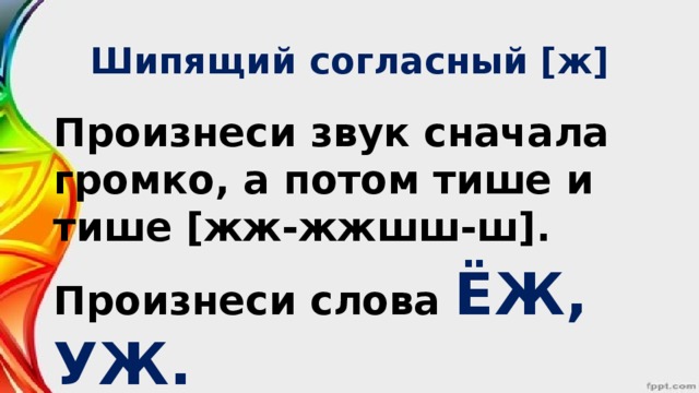 Шипящий согласный [ж] Произнеси звук сначала громко, а потом тише и тише [жж-жжшш-ш]. Произнеси слова ЁЖ, УЖ.