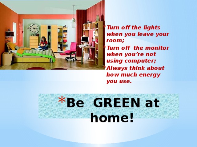 Turn off the lights when you leave your room; Turn off the monitor when you’re not using computer; Always think about how much energy you use. Be  GREEN at home!